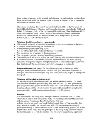 168
being invited to take part in this research study because you indicated that you have lost a
loved one to death within the past five years. You must be 18 years of age or older to be
included in the research study.
The persons conducting this research are Elizabeth Crunk, M.S., of the University of
Central Florida College of Education and Human Performance; Laurie Burke, Ph.D., and
Robert A. Neimeyer, Ph.D., of the University of Memphis; and Edward Robinson, Ph.D,
of the University of Central Florida College of Education and Human Performance.
Because the lead researcher is a doctoral student, she is being advised by Edward
Robinson, Ph.D., a UCF faculty member.
What you should know about a research study:
 This research study will be explained to you in the present informed consent document.
 A research study is something you volunteer for.
 Whether or not you take part is up to you.
 You should take part in this study only because you want to.
 You can choose not to take part in the research study.
 You can agree to take part now and later change your mind.
 Your decision will not be held against you by UCF or any other university or institution.
 If you have questions or would like additional information about the study, you may
contact the principal investigator at the phone number or e-mail address provided below.
 Feel free to ask all the questions you want before you decide to participate.
Purpose of the research study: The aim of this research is to understand which
strategies bereaved individuals use to cope with their grief, how often they use such
strategies, as well as which strategies they have found particularly helpful in coping with
their grief.
What you will be asked to do in the study:
As part of your participation in this study, you will be asked to complete (1) a set of
questionnaires about how you are coping with your loss, and (2) a brief questionnaire
providing us with background information about you. This is a Web-based study and,
therefore, all data will be collected online. The expected time needed to complete the
assessment battery and demographics questionnaire is 45-60 minutes.
Location:
You will complete this study online through Amazon’s Mechanical Turk (MTurk).
Therefore, in order to participate in this study, you must register for an MTurk account
and sign up as a “Mechanical Turk Worker” at the following
website: https://www.mturk.com/mturk/findhits?match=false. MTurk is used for this
study because it provides our research team with a fair means of compensating all
participants equally. If you do not want to use MTurk, unfortunately, you will not be able
to participate in this study. You may participate in this study at any location where you
have online access to MTurk. To maintain your privacy, we suggest using a personal
 