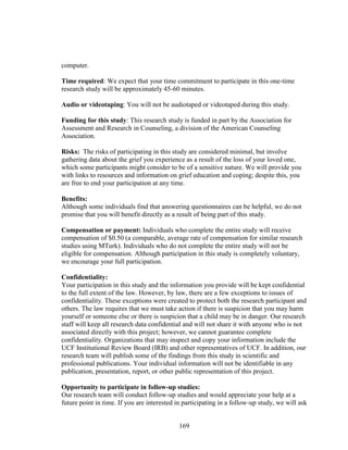 169
computer.
Time required: We expect that your time commitment to participate in this one-time
research study will be approximately 45-60 minutes.
Audio or videotaping: You will not be audiotaped or videotaped during this study.
Funding for this study: This research study is funded in part by the Association for
Assessment and Research in Counseling, a division of the American Counseling
Association.
Risks: The risks of participating in this study are considered minimal, but involve
gathering data about the grief you experience as a result of the loss of your loved one,
which some participants might consider to be of a sensitive nature. We will provide you
with links to resources and information on grief education and coping; despite this, you
are free to end your participation at any time.
Benefits:
Although some individuals find that answering questionnaires can be helpful, we do not
promise that you will benefit directly as a result of being part of this study.
Compensation or payment: Individuals who complete the entire study will receive
compensation of $0.50 (a comparable, average rate of compensation for similar research
studies using MTurk). Individuals who do not complete the entire study will not be
eligible for compensation. Although participation in this study is completely voluntary,
we encourage your full participation.
Confidentiality:
Your participation in this study and the information you provide will be kept confidential
to the full extent of the law. However, by law, there are a few exceptions to issues of
confidentiality. These exceptions were created to protect both the research participant and
others. The law requires that we must take action if there is suspicion that you may harm
yourself or someone else or there is suspicion that a child may be in danger. Our research
staff will keep all research data confidential and will not share it with anyone who is not
associated directly with this project; however, we cannot guarantee complete
confidentiality. Organizations that may inspect and copy your information include the
UCF Institutional Review Board (IRB) and other representatives of UCF. In addition, our
research team will publish some of the findings from this study in scientific and
professional publications. Your individual information will not be identifiable in any
publication, presentation, report, or other public representation of this project.
Opportunity to participate in follow-up studies:
Our research team will conduct follow-up studies and would appreciate your help at a
future point in time. If you are interested in participating in a follow-up study, we will ask
 