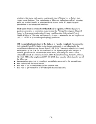 170
you to provide your e-mail address on a separate page of this survey so that we may
contact you at that time. Your participation in follow-up studies is completely voluntary
and is not required in order to participate in the present study. We appreciate your
participation in this and follow-up studies.
Study contact for questions about the study or to report a problem: If you have
questions, concerns, or complaints, please contact the Principal Investigator, Elizabeth
Crunk, M.S., a counselor education doctoral candidate at the University of Central
Florida, College of Education and Human Performance, who can be reached by phone at
(407) 823-6705, or by e-mail at griefcoping@gmail.com.
IRB contact about your rights in the study or to report a complaint: Research at the
University of Central Florida involving human participants is carried out under the
oversight of the Institutional Review Board (UCF IRB). This research has been reviewed
and approved by the IRB. For information about the rights of people who take part in
research, please contact: Institutional Review Board, University of Central Florida,
Office of Research & Commercialization, 12201 Research Parkway, Suite 501, Orlando,
FL 32826-3246 or by telephone at (407) 823-2901. You may also talk to them for any of
the following:
 Your questions, concerns, or complaints are not being answered by the research team.
 You cannot reach the research team.
 You want to talk to someone besides the research team.
 You want to get information or provide input about this research.
 
