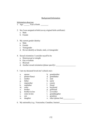 172
Background Information
Information about me:
1. Age: ______ Year of birth ________
2. Sex I was assigned at birth (on my original birth certificate):
a. Male
b. Female
3. My current gender identity:
a. Male
b. Female
c. Transgender
d. Do not identify as female, male, or transgender
4. Sexual orientation: I consider myself to be
a. Heterosexual or straight
b. Gay or lesbian
c. Bisexual
d. Another sexual orientation (please specify): _____________________
5. I am my deceased loved one’s (check one) :
a. spouse b. grandmother
c. partner/fiancé d. grandfather
e. mother f. aunt
g. father h. uncle
i. stepmother j. cousin
k. stepfather l. friend
m. sister n. boyfriend
o. brother p. girlfriend
q. brother-in law r. co-worker
s. sister-in-law t. granddaughter
u. son v. grandson
w. daughter x. other (please list) ____________
6. My nationality (e.g., Venezuelan, Canadian, Iranian) _______________________
 