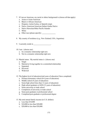 173
7. If I am an American, my racial or ethnic background is (choose all that apply):
a. Asian or Asian-American
b. Black or African-American
c. Hispanic, Latino/Latina, or Spanish origin
d. Native American/American Indian/Alaska Native
e. Native Hawaiian/Other Pacific Islander
f. White
g. Other race (please specify): _______________
8. My country of residence (e.g., New Zealand, USA, Argentina)
9. I currently reside in ___________________.
10. I am: (choose one)
a. In a romantic relationship right now
b. Not in a romantic relationship right now
11. Marital status: My marital status is (choose one)
a. Single
b. Married or living together in a committed relationship
c. Separated
d. Divorced
e. Widowed
12. The highest level of education/total years of education I have completed:
a. Primary/elementary school (0-6 years of education)
b. Middle school (8 years of education)
c. Some high school (less than 12 years of education)
d. High school graduate or GED (12 years of education)
e. Some university or trade school
f. Completion of university or trade school
g. Some post-graduate or professional school
h. Completed post-graduate or professional degree
13. My total annual family income (in U.S. dollars):
a. Less than $10,000
b. $10,000 to less than $20,000
c. $20,000 to less than $30,000
 