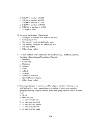 174
d. $30,000 to less than $40,000
e. $40,000 to less than $50,000
f. $50,000 to less than $75,000
g. $75,000 to less than $100,000
h. $100,000 to less than $150,000
i. $150,000 or more
14. My employment status: (choose one)
a. Employed full-time (at least 30 hours per week)
b. Employed part-time
c. Not currently employed, looking for work
d. Not currently employed, not looking for work
e. Full time student
f. Other, please explain ______________________________________________
15. The faith tradition with which I most closely affiliate (e.g., Buddhism, Judaism,
Christianity, Islam, Secular/Nonreligious/Agnostic)
a. Buddhism
b. Christianity
c. Hinduism
d. Judaism
e. Islam
f. Atheist
g. Agnostic
h. Nothing in particular
i. Spiritual but not religious
j. Other, please explain ______________________________
16. On average, I engage in personal or public religious activities pertaining to my
faith/spirituality… (e.g., personal prayer or reading of sacred text, attending
synagogue meeting, religious festivals, Bible study group, spiritual retreat) (Choose
one):
a. Never
b. Once per year
c. At least twice per year
d. At least once per month
e. At least twice per month
f. At least once per week
g. At least twice per week
 