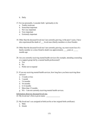 175
h. Daily
17. For me personally, I consider faith / spirituality to be:
a. Totally irrelevant
b. Somewhat important
c. Not very important
d. Very important
e. Extremely important
18. Other than the deceased loved one I am currently grieving, in the past 5 years, I have
also experienced the death of ___ loved ones (family members or close friends).
19. Other than the deceased loved one I am currently grieving, my most recent loss of a
family member or a close friend to death was approximately ____years or _____
months ago.
20. Are you currently receiving mental health services (for example, attending counseling
or a support group led by a mental health professional)?
a. Yes
b. No
c. Prefer not to respond
21. If you are receiving mental health services, how long have you been receiving these
services?
a. 2 weeks or less
b. 1 month
c. 2-4 months
d. 4-6 months
e. 6-12 months
f. More than 12 months
g. NA – I am not currently receiving mental health services.
Information about my deceased loved one:
22. My loved one’s first or given name: _______________
23. My loved one’s sex assigned at birth (on his or her original birth certificate):
a. Male
b. female
 