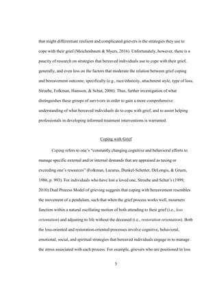 5
that might differentiate resilient and complicated grievers is the strategies they use to
cope with their grief (Meichenbaum & Myers, 2016). Unfortunately, however, there is a
paucity of research on strategies that bereaved individuals use to cope with their grief,
generally, and even less on the factors that moderate the relation between grief coping
and bereavement outcome, specifically (e.g., race/ethnicity, attachment style, type of loss;
Stroebe, Folkman, Hansson, & Schut, 2006). Thus, further investigation of what
distinguishes these groups of survivors in order to gain a more comprehensive
understanding of what bereaved individuals do to cope with grief, and to assist helping
professionals in developing informed treatment interventions is warranted.
Coping with Grief
Coping refers to one’s “constantly changing cognitive and behavioral efforts to
manage specific external and/or internal demands that are appraised as taxing or
exceeding one’s resources” (Folkman, Lazarus, Dunkel-Schetter, DeLongis, & Gruen,
1986, p. 993). For individuals who have lost a loved one, Stroebe and Schut’s (1999;
2010) Dual Process Model of grieving suggests that coping with bereavement resembles
the movement of a pendulum, such that when the grief process works well, mourners
function within a natural oscillating motion of both attending to their grief (i.e., loss
orientation) and adjusting to life without the deceased (i.e., restoration orientation). Both
the loss-oriented and restoration-oriented processes involve cognitive, behavioral,
emotional, social, and spiritual strategies that bereaved individuals engage in to manage
the stress associated with each process. For example, grievers who are positioned in loss
 