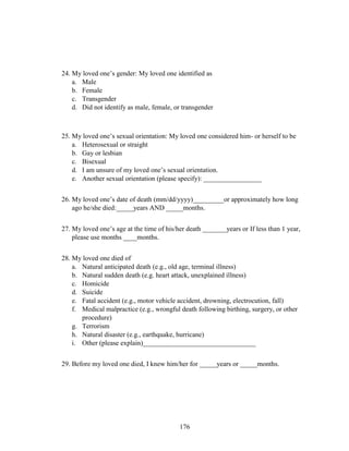 176
24. My loved one’s gender: My loved one identified as
a. Male
b. Female
c. Transgender
d. Did not identify as male, female, or transgender
25. My loved one’s sexual orientation: My loved one considered him- or herself to be
a. Heterosexual or straight
b. Gay or lesbian
c. Bisexual
d. I am unsure of my loved one’s sexual orientation.
e. Another sexual orientation (please specify): _________________
26. My loved one’s date of death (mm/dd/yyyy)_________or approximately how long
ago he/she died:_____years AND _____months.
27. My loved one’s age at the time of his/her death _______years or If less than 1 year,
please use months ____months.
28. My loved one died of
a. Natural anticipated death (e.g., old age, terminal illness)
b. Natural sudden death (e.g. heart attack, unexplained illness)
c. Homicide
d. Suicide
e. Fatal accident (e.g., motor vehicle accident, drowning, electrocution, fall)
f. Medical malpractice (e.g., wrongful death following birthing, surgery, or other
procedure)
g. Terrorism
h. Natural disaster (e.g., earthquake, hurricane)
i. Other (please explain)_________________________________
29. Before my loved one died, I knew him/her for _____years or _____months.
 