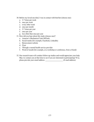 177
30. Before my loved one died, I was in contact with him/her (choose one):
a. 2-7 times per week
b. once per week
c. every other week
d. once per month
e. 2-7 times per year
f. once per year
g. less often than once per year
31. How did you hear about this study (choose one)?
a. Amazon’s Mechanical Turk (MTurk)
b. Social media (for example, Facebook, LinkedIn)
c. Bereavement website
d. Flyer
e. Through a mental health service provider
f. Word of mouth (for example, at a workshop or conference, from a friend)
32. Our research team will conduct follow-up studies and would appreciate your help.
May we contact you at that time to see if you are interested in participating? If so,
please provide your email address: ___________________ (E-mail address)
 