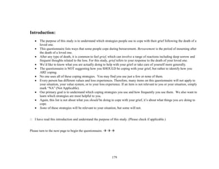 179
Introduction:
 The purpose of this study is to understand which strategies people use to cope with their grief following the death of a
loved one.
 This questionnaire lists ways that some people cope during bereavement. Bereavement is the period of mourning after
the death of a loved one.
 After any type of death, it is common to feel grief, which can involve a range of reactions including deep sorrow and
frequent thoughts related to the loss. For this study, grief refers to your response to the death of your loved one.
 We’d like to know what you are actually doing to help with your grief or take care of yourself more generally.
 The questionnaire is NOT suggesting how you SHOULD be coping with your grief, but rather to identify how you
ARE coping.
 No one uses all of these coping strategies. You may find you use just a few or none of them.
 Every person has different values and loss experiences. Therefore, many items on this questionnaire will not apply to
your situation, your value system, or to your loss experience. If an item is not relevant to you or your situation, simply
mark “NA” (Not Applicable).
 Our primary goal is to understand which coping strategies you use and how frequently you use them. We also want to
learn which strategies are most helpful to you.
 Again, this list is not about what you should be doing to cope with your grief, it’s about what things you are doing to
cope.
 Some of these strategies will be relevant to your situation, but some will not.
 I have read this introduction and understand the purpose of this study. (Please check if applicable.)
Please turn to the next page to begin the questionnaire.   
 