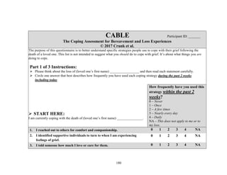 180
CABLE Participant ID: _______
The Coping Assessment for Bereavement and Loss Experiences
© 2017 Crunk et al.
The purpose of this questionnaire is to better understand specific strategies people use to cope with their grief following the
death of a loved one. This list is not intended to suggest what you should do to cope with grief. It’s about what things you are
doing to cope.
Part 1 of 3 Instructions:
 Please think about the loss of (loved one’s first name) _________________ and then read each statement carefully.
 Circle one answer that best describes how frequently you have used each coping strategy during the past 2 weeks
including today.
 START HERE:
I am currently coping with the death of (loved one’s first name) _______________.
How frequently have you used this
strategy within the past 2
weeks?
0 – Never
1 – Once
2 – A few times
3 – Nearly every day
4 – Daily
NA – This does not apply to me or to
my loss.
1. I reached out to others for comfort and companionship. 0 1 2 3 4 NA
2. I identified supportive individuals to turn to when I am experiencing
feelings of grief.
0 1 2 3 4 NA
3. I told someone how much I love or care for them. 0 1 2 3 4 NA
 