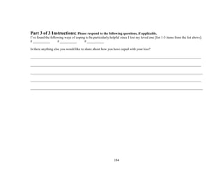 184
Part 3 of 3 Instructions: Please respond to the following questions, if applicable.
I’ve found the following ways of coping to be particularly helpful since I lost my loved one [list 1-3 items from the list above].
# __________ # __________ # __________
Is there anything else you would like to share about how you have coped with your loss?
_____________________________________________________________________________________________________
_____________________________________________________________________________________________________
______________________________________________________________________________________________________
_____________________________________________________________________________________________________
______________________________________________________________________________________________________
 