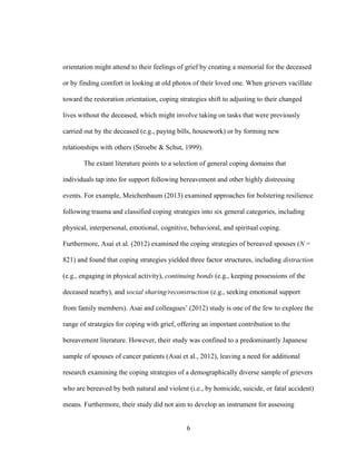 6
orientation might attend to their feelings of grief by creating a memorial for the deceased
or by finding comfort in looking at old photos of their loved one. When grievers vacillate
toward the restoration orientation, coping strategies shift to adjusting to their changed
lives without the deceased, which might involve taking on tasks that were previously
carried out by the deceased (e.g., paying bills, housework) or by forming new
relationships with others (Stroebe & Schut, 1999).
The extant literature points to a selection of general coping domains that
individuals tap into for support following bereavement and other highly distressing
events. For example, Meichenbaum (2013) examined approaches for bolstering resilience
following trauma and classified coping strategies into six general categories, including
physical, interpersonal, emotional, cognitive, behavioral, and spiritual coping.
Furthermore, Asai et al. (2012) examined the coping strategies of bereaved spouses (N =
821) and found that coping strategies yielded three factor structures, including distraction
(e.g., engaging in physical activity), continuing bonds (e.g., keeping possessions of the
deceased nearby), and social sharing/reconstruction (e.g., seeking emotional support
from family members). Asai and colleagues’ (2012) study is one of the few to explore the
range of strategies for coping with grief, offering an important contribution to the
bereavement literature. However, their study was confined to a predominantly Japanese
sample of spouses of cancer patients (Asai et al., 2012), leaving a need for additional
research examining the coping strategies of a demographically diverse sample of grievers
who are bereaved by both natural and violent (i.e., by homicide, suicide, or fatal accident)
means. Furthermore, their study did not aim to develop an instrument for assessing
 