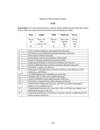 186
Measure of Discriminant Validity
PCBI
Instructions: For each statement below, indicate which number best describes how much
or how often you experienced each activity since the deceased’s death.
None Slight Mild Moderate Severe
Not at
all
Rare, less
than
a day or two
Several
days
More than
half the
days
Nearly
every
day
0 1 2 3 4
1. ____ Felt a constant longing or yearning for the deceased.
2. ____ Felt intense sorrow and emotional pain because of the loss.
3. ____ Preoccupied with the deceased.
4. ____ Preoccupied with the circumstances of the death.
5. ____ Found it extremely difficult to accept the death.
6. ____ Experienced disbelief or emotional numbness over the loss.
7. ____ Found it difficult to have positive memories about the deceased.
8. ____ Felt bitter or angry over the loss.
9. ____ Had negative thoughts about yourself in relation to the deceased or the
death (e.g., self-blame).
10. ____ Avoided anything that reminded you of the loss.
11. ____ Wished to die in order to be with the deceased.
12. ____ Found it difficult to trust others because of the loss.
13. ____ Felt alone or detached from others because of the loss.
14. ____ Believed that without the deceased, your life was either meaningless,
empty, or you could not go on.
15. ____ Experienced confusion over your role in life or felt like your identity was
diminished because of the loss.
16. ____ Experienced difficulty or reluctance to pursue interests or planning for the
future because of the loss.
 