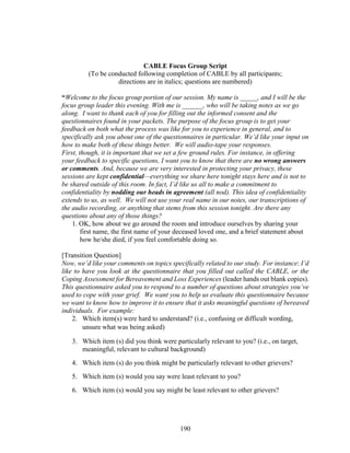 190
CABLE Focus Group Script
(To be conducted following completion of CABLE by all participants;
directions are in italics; questions are numbered)
“Welcome to the focus group portion of our session. My name is _____, and I will be the
focus group leader this evening. With me is ______, who will be taking notes as we go
along. I want to thank each of you for filling out the informed consent and the
questionnaires found in your packets. The purpose of the focus group is to get your
feedback on both what the process was like for you to experience in general, and to
specifically ask you about one of the questionnaires in particular. We’d like your input on
how to make both of these things better. We will audio-tape your responses.
First, though, it is important that we set a few ground rules. For instance, in offering
your feedback to specific questions, I want you to know that there are no wrong answers
or comments. And, because we are very interested in protecting your privacy, these
sessions are kept confidential—everything we share here tonight stays here and is not to
be shared outside of this room. In fact, I’d like us all to make a commitment to
confidentiality by nodding our heads in agreement (all nod). This idea of confidentiality
extends to us, as well. We will not use your real name in our notes, our transcriptions of
the audio recording, or anything that stems from this session tonight. Are there any
questions about any of those things?
1. OK, how about we go around the room and introduce ourselves by sharing your
first name, the first name of your deceased loved one, and a brief statement about
how he/she died, if you feel comfortable doing so.
[Transition Question]
Now, we’d like your comments on topics specifically related to our study. For instance: I’d
like to have you look at the questionnaire that you filled out called the CABLE, or the
Coping Assessment for Bereavement and Loss Experiences (leader hands out blank copies).
This questionnaire asked you to respond to a number of questions about strategies you’ve
used to cope with your grief. We want you to help us evaluate this questionnaire because
we want to know how to improve it to ensure that it asks meaningful questions of bereaved
individuals. For example:
2. Which item(s) were hard to understand? (i.e., confusing or difficult wording,
unsure what was being asked)
3. Which item (s) did you think were particularly relevant to you? (i.e., on target,
meaningful, relevant to cultural background)
4. Which item (s) do you think might be particularly relevant to other grievers?
5. Which item (s) would you say were least relevant to you?
6. Which item (s) would you say might be least relevant to other grievers?
 