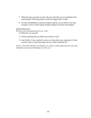 191
7. What else have you done to cope with your grief that was not included in this
questionnaire? What question(s) would you suggest that we add?
8. In terms of helpfulness, using our response options, do you think it was easy
enough to convey which coping strategies helped you and to what degree?
[Ending Questions]
We have a few final questions for you. First:
10. What have we missed?
11. Is there anything that you didn’t get a chance to say?
12. And, finally, if you could tell us only one thing about your experience of what
you have done to cope following your loss, what would that be?”
Great! Your help with this is invaluable to us, and we really appreciate the extra time
and effort you put toward helping us in this way.”
 