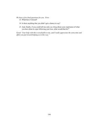 194
We have a few final questions for you. First:
13. What have I missed?
14. Is there anything that you didn’t get a chance to say?
15. And, finally, if you could tell me only one thing about your experience of what
you have done to cope following your loss, what would that be?”
Great! Your help with this is invaluable to me, and I really appreciate the extra time and
effort you put toward helping us in this way.”
 