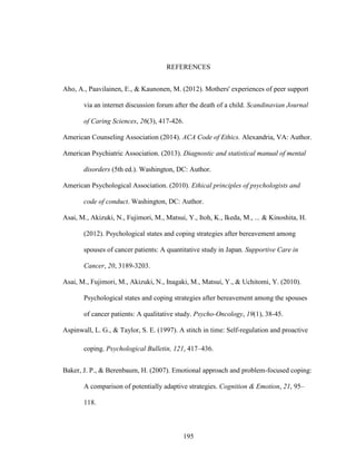 195
REFERENCES
Aho, A., Paavilainen, E., & Kaunonen, M. (2012). Mothers' experiences of peer support
via an internet discussion forum after the death of a child. Scandinavian Journal
of Caring Sciences, 26(3), 417-426.
American Counseling Association (2014). ACA Code of Ethics. Alexandria, VA: Author.
American Psychiatric Association. (2013). Diagnostic and statistical manual of mental
disorders (5th ed.). Washington, DC: Author.
American Psychological Association. (2010). Ethical principles of psychologists and
code of conduct. Washington, DC: Author.
Asai, M., Akizuki, N., Fujimori, M., Matsui, Y., Itoh, K., Ikeda, M., ... & Kinoshita, H.
(2012). Psychological states and coping strategies after bereavement among
spouses of cancer patients: A quantitative study in Japan. Supportive Care in
Cancer, 20, 3189-3203.
Asai, M., Fujimori, M., Akizuki, N., Inagaki, M., Matsui, Y., & Uchitomi, Y. (2010).
Psychological states and coping strategies after bereavement among the spouses
of cancer patients: A qualitative study. Psycho‐Oncology, 19(1), 38-45.
Aspinwall, L. G., & Taylor, S. E. (1997). A stitch in time: Self-regulation and proactive
coping. Psychological Bulletin, 121, 417–436.
Baker, J. P., & Berenbaum, H. (2007). Emotional approach and problem-focused coping:
A comparison of potentially adaptive strategies. Cognition & Emotion, 21, 95–
118.
 