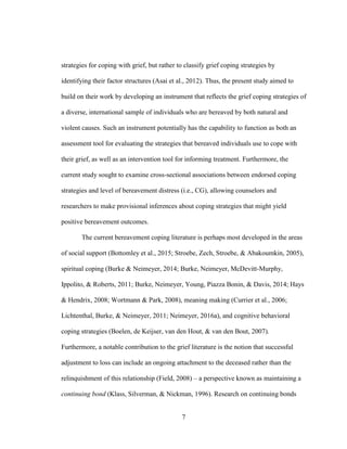 7
strategies for coping with grief, but rather to classify grief coping strategies by
identifying their factor structures (Asai et al., 2012). Thus, the present study aimed to
build on their work by developing an instrument that reflects the grief coping strategies of
a diverse, international sample of individuals who are bereaved by both natural and
violent causes. Such an instrument potentially has the capability to function as both an
assessment tool for evaluating the strategies that bereaved individuals use to cope with
their grief, as well as an intervention tool for informing treatment. Furthermore, the
current study sought to examine cross-sectional associations between endorsed coping
strategies and level of bereavement distress (i.e., CG), allowing counselors and
researchers to make provisional inferences about coping strategies that might yield
positive bereavement outcomes.
The current bereavement coping literature is perhaps most developed in the areas
of social support (Bottomley et al., 2015; Stroebe, Zech, Stroebe, & Abakoumkin, 2005),
spiritual coping (Burke & Neimeyer, 2014; Burke, Neimeyer, McDevitt-Murphy,
Ippolito, & Roberts, 2011; Burke, Neimeyer, Young, Piazza Bonin, & Davis, 2014; Hays
& Hendrix, 2008; Wortmann & Park, 2008), meaning making (Currier et al., 2006;
Lichtenthal, Burke, & Neimeyer, 2011; Neimeyer, 2016a), and cognitive behavioral
coping strategies (Boelen, de Keijser, van den Hout, & van den Bout, 2007).
Furthermore, a notable contribution to the grief literature is the notion that successful
adjustment to loss can include an ongoing attachment to the deceased rather than the
relinquishment of this relationship (Field, 2008) – a perspective known as maintaining a
continuing bond (Klass, Silverman, & Nickman, 1996). Research on continuing bonds
 