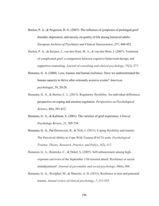 196
Boelen, P. A., & Prigerson, H. G. (2007). The influence of symptoms of prolonged grief
disorder, depression, and anxiety on quality of life among bereaved adults.
European Archives of Psychiatry and Clinical Neuroscience, 257, 444-452.
Boelen, P. A., de Keijser, J., van den Hout, M. A., & van den Bout, J. (2007). Treatment
of complicated grief: a comparison between cognitive-behavioral therapy and
supportive counseling. Journal of consulting and clinical psychology, 75(2), 277.
Bonanno, G. A. (2004). Loss, trauma, and human resilience: Have we underestimated the
human capacity to thrive after extremely aversive events? American
psychologist, 59, 20-28.
Bonanno, G. A., & Burton, C. L. (2013). Regulatory flexibility: An individual differences
perspective on coping and emotion regulation. Perspectives on Psychological
Science, 8(6), 591-612.
Bonanno, G. A., & Kaltman, S. (2001). The varieties of grief experience. Clinical
Psychology Review, 21, 705-734.
Bonanno, G. A., Pat-Horenczyk, R., & Noll, J. (2011). Coping flexibility and trauma:
The Perceived Ability to Cope With Trauma (PACT) scale. Psychological
Trauma: Theory, Research, Practice, and Policy, 3(2), 117.
Bonanno, G. A., Rennicke, C., & Dekel, S. (2005). Self-enhancement among high-
exposure survivors of the September 11th terrorist attack: Resilience or social
maladjustment?. Journal of personality and social psychology, 88(6), 984.
Bonanno, G. A., Westphal, M., & Mancini, A. D. (2011). Resilience to loss and potential
trauma. Annual review of clinical psychology, 7, 511-535.
 