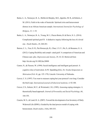 199
Burke, L. A., Neimeyer, R. A., McDevitt-Murphy, M.E., Ippolito, M. R., & Roberts, J.
M. (2011). Faith in the wake of homicide: Spiritual crisis and bereavement
distress in an African American sample. International Journal for Psychology of
Religion, 21, 1–19.
Burke, L. A., Neimeyer, R. A., Young, M. J., Piazza Bonin, B. & Davis, N. L. (2014).
Complicated spiritual grief II: A deductive inquiry following the loss of a loved
one. Death Studies, 38, 268-281.
Burton, C. L., Yan, O. H., Pat-Horenczyk, R., Chan, I. S. F., Ho, S., & Bonanno, G. A.
(2012). Coping flexibility and compli- cated grief: A comparison of American and
Chinese sam- ples. Depression and Anxiety, 29, 16–22. Retrieved from
http://dx.doi.org/10.1002/da.20888
Cantor, N., & Fleeson, W. (1994). Social intelligence and intelligent goal pursuit: A
cognitive slice of motivation. In W. Spaulding (Ed.), Ne- braska Symposium on
Motivation (Vol. 41, pp. 125–179). Lincoln: University of Nebraska.
Carver, C. S. (1997). You want to measure coping but your protocol’s too long: Consider
the brief cope. International journal of behavioral medicine, 4, 92-100.
Carver, C.S., Scheier, M. F., & Weintraub, J. K. (1989). Assessing coping strategies: A
theoretically based approach. Journal of Personality and Social Psychology, 66,
184-195.
Caserta, M. S., & Lund, D. A. (2007). Toward the development of an Inventory of Daily
Widowed Life (IDWL): Guided by the dual process model of coping with
bereavement. Death studies, 31(6), 505-535.
 
