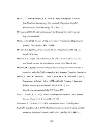 202
Davis, C. G., Nolen-Hoeksema, S., & Larson, J. (1998). Making sense of loss and
benefiting from the experience: Two construals of meaning. Journal of
Personality and Social Psychology, 75(2), 561-574.
DeCoster, J. (1998). Overview of factor analysis. Retrieved from http://www.stat-
help.com/notes.html
Dennis, M. R. (2012). Do grief self-help books convey contemporary perspectives on
grieving? Death Studies, 36(5), 393-418.
DeVellis, R. F. (2017). Scale development: Theory and applications (4th ed.). Los
Angeles, CA: Sage.
Dillman, D. A., Smyth, J. D., & Christian, L. M. (2014). Internet, phone, mail, and
mixed-mode surveys: the tailored design method. John Wiley & Sons.
Dimitrov, D. M. (2012). Statistical methods for validation of assessment scale data in
counseling and related fields. Alexandria, VA: American Counseling Association.
Donker, T., Petrie, K., Proudfoot, J., Clarke, J., Birch, M.-R., & Christensen, H. (2013).
Smartphones for Smarter Delivery of Mental Health Programs: A Systematic
Review. Journal of Medical Internet Research, 15(11), e247.
http://doi.org.ezproxy.net.ucf.edu/10.2196/jmir.2791
Elder, J., & Burke, L. A. (2015). Parental Grief Expression in Online Cancer Support
Groups. Illness, Crisis & Loss, 23(2), 175-190.
Embretson, S. E., & Reise, S. P. (2013). Item response theory. Psychology Press.
Endler, N. S., & Parker, J. D. (1990). Multidimensional assessment of coping: a critical
evaluation. Journal of Personality and Social Psychology,58(5), 844-854.
 