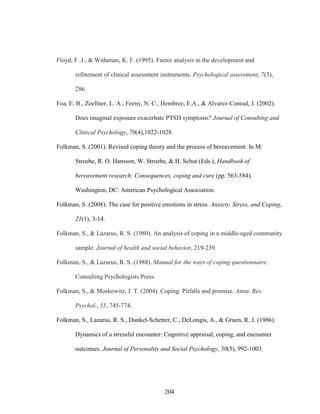 204
Floyd, F. J., & Widaman, K. F. (1995). Factor analysis in the development and
refinement of clinical assessment instruments. Psychological assessment, 7(3),
286.
Foa, E. B., Zoellner, L. A., Feeny, N. C., Hembree, E.A., & Alvarez-Conrad, J. (2002).
Does imaginal exposure exacerbate PTSD symptoms? Journal of Consulting and
Clinical Psychology, 70(4),1022-1028.
Folkman, S. (2001). Revised coping theory and the process of bereavement. In M.
Stroebe, R. O. Hansson, W. Stroebe, & H. Schut (Eds.), Handbook of
bereavement research: Consequences, coping and cure (pp. 563-584).
Washington, DC: American Psychological Association.
Folkman, S. (2008). The case for positive emotions in stress. Anxiety, Stress, and Coping,
21(1), 3-14.
Folkman, S., & Lazarus, R. S. (1980). An analysis of coping in a middle-aged community
sample. Journal of health and social behavior, 219-239.
Folkman, S., & Lazarus, R. S. (1988). Manual for the ways of coping questionnaire.
Consulting Psychologists Press.
Folkman, S., & Moskowitz, J. T. (2004). Coping: Pitfalls and promise. Annu. Rev.
Psychol., 55, 745-774.
Folkman, S., Lazarus, R. S., Dunkel-Schetter, C., DeLongis, A., & Gruen, R. J. (1986).
Dynamics of a stressful encounter: Cognitive appraisal, coping, and encounter
outcomes. Journal of Personality and Social Psychology, 50(5), 992-1003.
 