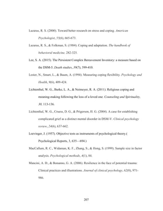 207
Lazarus, R. S. (2000). Toward better research on stress and coping. American
Psychologist, 55(6), 665-673.
Lazarus, R. S., & Folkman, S. (1984). Coping and adaptation. The handbook of
behavioral medicine, 282-325.
Lee, S. A. (2015). The Persistent Complex Bereavement Inventory: a measure based on
the DSM-5. Death studies, 39(7), 399-410.
Lester, N., Smart, L., & Baum, A. (1994). Measuring coping flexibility. Psychology and
Health, 9(6), 409-424.
Lichtenthal, W. G., Burke, L. A., & Neimeyer, R. A. (2011). Religious coping and
meaning-making following the loss of a loved one. Counseling and Spirituality,
30, 113-136.
Lichtenthal, W. G., Cruess, D. G., & Prigerson, H. G. (2004). A case for establishing
complicated grief as a distinct mental disorder in DSM-V. Clinical psychology
review, 24(6), 637-662.
Loevinger, J. (1957). Objective tests as instruments of psychological theory.(
Psychological Reports, 3, 635—694.)
MacCallum, R. C., Widaman, K. F., Zhang, S., & Hong, S. (1999). Sample size in factor
analysis. Psychological methods, 4(1), 84.
Mancini, A. D., & Bonanno, G. A. (2006). Resilience in the face of potential trauma:
Clinical practices and illustrations. Journal of clinical psychology, 62(8), 971-
986.
 