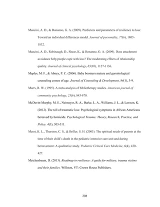 208
Mancini, A. D., & Bonanno, G. A. (2009). Predictors and parameters of resilience to loss:
Toward an individual differences model. Journal of personality, 77(6), 1805-
1832.
Mancini, A. D., Robinaugh, D., Shear, K., & Bonanno, G. A. (2009). Does attachment
avoidance help people cope with loss? The moderating effects of relationship
quality. Journal of clinical psychology, 65(10), 1127-1136.
Maples, M. F., & Abney, P. C. (2006). Baby boomers mature and gerontological
counseling comes of age. Journal of Counseling & Development, 84(1), 3-9.
Marrs, R. W. (1995). A meta‐analysis of bibliotherapy studies. American journal of
community psychology, 23(6), 843-870.
McDevitt-Murphy, M. E., Neimeyer, R. A., Burke, L. A., Williams, J. L., & Lawson, K.
(2012). The toll of traumatic loss: Psychological symptoms in African Americans
bereaved by homicide. Psychological Trauma: Theory, Research, Practice, and
Policy. 4(3), 303-311.
Meert, K. L., Thurston, C. S., & Briller, S. H. (2005). The spiritual needs of parents at the
time of their child’s death in the pediatric intensive care unit and during
bereavement: A qualitative study. Pediatric Critical Care Medicine, 6(4), 420-
427.
Meichenbaum, D. (2013). Roadmap to resilience: A guide for military, trauma victims
and their families. Willston, VT: Crown House Publishers.
 