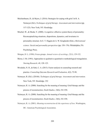 209
Meichenbaum, D., & Myers, J. (2016). Strategies for coping with grief. In R. A.
Neimeyer (Ed.), Techniques of grief therapy: Assessment and intervention (pp.
117-123). New York, NY: Routledge.
Mischel, W., & Shoda, Y. (2000). A cognitive–affective system theory of personality:
Reconceptualizing situations, dispositions, dynamics, and invariance in
personality structure. In E. T. Higgins & A. W. Kruglanski (Eds.), Motivational
science: Social and personality perspectives (pp. 150–176). Philadelphia, PA:
Psychology Press.
Morgan, D. L. (1996). Focus groups. Annual review of sociology, 22(1), 129-152.
Morse, J. M. (1991). Approaches to qualitative-quantitative methodological triangulation.
Nursing Research, 40, 120–123.
Mvududu, N. H., & Sink, C. A. (2013). Factor analysis in counseling research and
practice. Counseling Outcome Research and Evaluation, 4(2), 75-98.
Neimeyer, R. (Ed.). (2016b). Techniques of grief therapy: Assessment and intervention.
New York, NY: Routledge. 352
Neimeyer, R. A. (2000). Searching for the meaning of meaning: Grief therapy and the
process of reconstruction. Death Studies, 24(6), 541-558.
Neimeyer, R. A. (2000). Searching for the meaning of meaning: Grief therapy and the
process of reconstruction. Death Studies, 24(6), 541-558.
Neimeyer, R. A. (2001). Meaning reconstruction & the experience of loss. Washington,
DC: American Psychological Association.
 