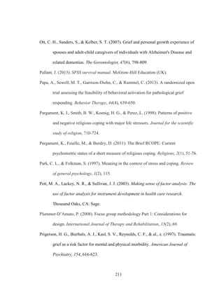 211
Ott, C. H., Sanders, S., & Kelber, S. T. (2007). Grief and personal growth experience of
spouses and adult-child caregivers of individuals with Alzheimer's Disease and
related dementias. The Gerontologist, 47(6), 798-809.
Pallant, J. (2013). SPSS survival manual. McGraw-Hill Education (UK).
Papa, A., Sewell, M. T., Garrison-Diehn, C., & Rummel, C. (2013). A randomized open
trial assessing the feasibility of behavioral activation for pathological grief
responding. Behavior Therapy, 44(4), 639-650.
Pargament, K. I., Smith, B. W., Koenig, H. G., & Perez, L. (1998). Patterns of positive
and negative religious coping with major life stressors. Journal for the scientific
study of religion, 710-724.
Pargament, K., Feuille, M., & Burdzy, D. (2011). The Brief RCOPE: Current
psychometric status of a short measure of religious coping. Religions, 2(1), 51-76.
Park, C. L., & Folkman, S. (1997). Meaning in the context of stress and coping. Review
of general psychology, 1(2), 115.
Pett, M. A., Lackey, N. R., & Sullivan, J. J. (2003). Making sense of factor analysis: The
use of factor analysis for instrument development in health care research.
Thousand Oaks, CA: Sage.
Plummer-D’Amato, P. (2008). Focus group methodology Part 1: Considerations for
design. International Journal of Therapy and Rehabilitation, 15(2), 69.
Prigerson, H. G., Bierhals, A. J., Kasl, S. V., Reynolds, C. F., & al., e. (1997). Traumatic
grief as a risk factor for mental and physical morbidity. American Journal of
Psychiatry, 154, 616-623.
 