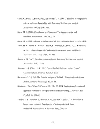 213
Shear, K., Frank, E., Houck, P. R., & Reynolds, C. F. (2005). Treatment of complicated
grief: a randomized controlled trial. Journal of the American Medical
Association, 293(21), 2601-2608.
Shear, M. K. (2010). Complicated grief treatment: The theory, practice and
outcomes. Bereavement Care, 29(3), 10-14.
Shear, M. K. (2012). Getting straight about grief. Depression and Anxiety, 29, 461-464.
Shear, M. K., Simon, N., Wall, M., Zisook, S., Neimeyer, R., Duan, N., . . . Keshaviah,
A. (2011). Complicated grief and related bereavement issues for DSM-5.
Depression and Anxiety, 28(2), 103-117.
Simon, N. M. (2013). Treating complicated grief. Journal of the American Medical
Association, 310, 416-423.
Simpson, J., & Weiner, E. S. (1989). Oxford English dictionary online. Oxford:
Clarendon Press. Retrieved March, 6, 2008.
Spearman, C. C. (1939). The factorial analysis of ability II: Determination of factors.
British Journal of Psychology, 30, 78–83.
Stanton AL, Danoff-Burg S, Cameron CL, Ellis AP. 1994. Coping through emotional
approach: problems of conceptualization and confounding. J. Personal. Soc.
Psychol. 66: 350–62.
Stroebe, M. S., Folkman, S., Hansson, R. O., & Schut, H. (2006). The prediction of
bereavement outcome: Development of an integrative risk factor
framework. Social science & medicine, 63(9), 2440-2451.
 