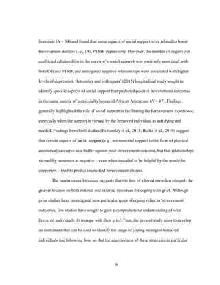 9
homicide (N = 54) and found that some aspects of social support were related to lower
bereavement distress (i.e., CG, PTSD, depression). However, the number of negative or
conflicted relationships in the survivor’s social network was positively associated with
both CG and PTSD, and anticipated negative relationships were associated with higher
levels of depression. Bottomley and colleagues’ (2015) longitudinal study sought to
identify specific aspects of social support that predicted positive bereavement outcomes
in the same sample of homicidally bereaved African Americans (N = 47). Findings
generally highlighted the role of social support in facilitating the bereavement experience,
especially when the support is viewed by the bereaved individual as satisfying and
needed. Findings from both studies (Bottomley et al., 2015; Burke et al., 2010) suggest
that certain aspects of social support (e.g., instrumental support in the form of physical
assistance) can serve as a buffer against poor bereavement outcome, but that relationships
viewed by mourners as negative – even when intended to be helpful by the would-be
supporters – tend to predict intensified bereavement distress.
The bereavement literature suggests that the loss of a loved one often compels the
griever to draw on both internal and external resources for coping with grief. Although
prior studies have investigated how particular types of coping relate to bereavement
outcomes, few studies have sought to gain a comprehensive understanding of what
bereaved individuals do to cope with their grief. Thus, the present study aims to develop
an instrument that can be used to identify the range of coping strategies bereaved
individuals use following loss, so that the adaptiveness of these strategies in particular
 