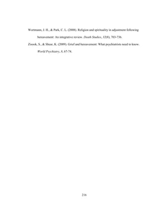 216
Wortmann, J. H., & Park, C. L. (2008). Religion and spirituality in adjustment following
bereavement: An integrative review. Death Studies, 32(8), 703-736.
Zisook, S., & Shear, K. (2009). Grief and bereavement: What psychiatrists need to know.
World Psychiatry, 8, 67-74.
 