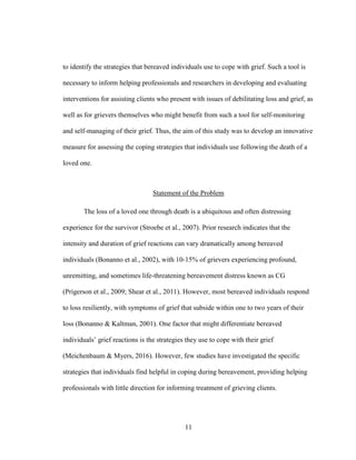 11
to identify the strategies that bereaved individuals use to cope with grief. Such a tool is
necessary to inform helping professionals and researchers in developing and evaluating
interventions for assisting clients who present with issues of debilitating loss and grief, as
well as for grievers themselves who might benefit from such a tool for self-monitoring
and self-managing of their grief. Thus, the aim of this study was to develop an innovative
measure for assessing the coping strategies that individuals use following the death of a
loved one.
Statement of the Problem
The loss of a loved one through death is a ubiquitous and often distressing
experience for the survivor (Stroebe et al., 2007). Prior research indicates that the
intensity and duration of grief reactions can vary dramatically among bereaved
individuals (Bonanno et al., 2002), with 10-15% of grievers experiencing profound,
unremitting, and sometimes life-threatening bereavement distress known as CG
(Prigerson et al., 2009; Shear et al., 2011). However, most bereaved individuals respond
to loss resiliently, with symptoms of grief that subside within one to two years of their
loss (Bonanno & Kaltman, 2001). One factor that might differentiate bereaved
individuals’ grief reactions is the strategies they use to cope with their grief
(Meichenbaum & Myers, 2016). However, few studies have investigated the specific
strategies that individuals find helpful in coping during bereavement, providing helping
professionals with little direction for informing treatment of grieving clients.
 