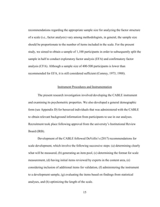 15
recommendations regarding the appropriate sample size for analyzing the factor structure
of a scale (i.e., factor analysis) vary among methodologists, in general, the sample size
should be proportionate to the number of items included in the scale. For the present
study, we aimed to obtain a sample of 1,100 participants in order to subsequently split the
sample in half to conduct exploratory factor analysis (EFA) and confirmatory factor
analysis (CFA). Although a sample size of 400-500 participants is lower than
recommended for EFA, it is still considered sufficient (Comrey, 1973; 1988).
Instrument Procedures and Instrumentation
The present research investigation involved developing the CABLE instrument
and examining its psychometric properties. We also developed a general demographic
form (see Appendix D) for bereaved individuals that was administered with the CABLE
to obtain relevant background information from participants to use in our analyses.
Recruitment took place following approval from the university’s Institutional Review
Board (IRB).
Development of the CABLE followed DeVellis’s (2017) recommendations for
scale development, which involve the following successive steps: (a) determining clearly
what will be measured, (b) generating an item pool, (c) determining the format for scale
measurement, (d) having initial items reviewed by experts in the content area, (e)
considering inclusion of additional items for validation, (f) administering the instrument
to a development sample, (g) evaluating the items based on findings from statistical
analyses, and (h) optimizing the length of the scale.
 
