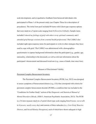 17
scale development, and (c) qualitative feedback from bereaved individuals who
participated in Phase 1 of the present study (see Chapter Three for a description of
procedures). The initial item pool included 89 items with Likert-type response options
that were rated on a 5-point scale ranging from 0 (Never) to 4 (Daily). Sample items
included I shared my feelings of grief with others in my spiritual community and I
attended grief therapy sessions from a mental health professional. The CABLE also
included eight open-response items for participants to write in other strategies they have
used to cope with grief. The CABLE was administered with a demographics
questionnaire to capture background information about the participant (e.g., gender, age,
nationality, relationship to the deceased), as well as relevant information about the
participant’s bereavement and deceased loved one (e.g., cause of death, time since loss).
Measure of Discriminant Validity
Persistent Complex Bereavement Inventory
The Persistent Complex Bereavement Inventory (PCBI; Lee, 2015) was designed
to assess symptoms of bereavement distress (e.g., CG) that correspond with criteria for
persistent complex bereavement disorder (PCBD), a condition that was included in the
“Conditions for Further Study” section of the Diagnostic and Statistical Manual of
Mental Disorders (5th ed.; DSM-5; American Psychiatric Association, 2013). The PCBI
is a 16-item measure rated on a 5-point Likert-type scale ranging from 0 (none; not at all)
to 4 (severe; nearly every day) and consists of three subscales (i.e., Core Grief, Reactive
Distress, and Social/Identity Disruption), each of which have shown adequate to high
 