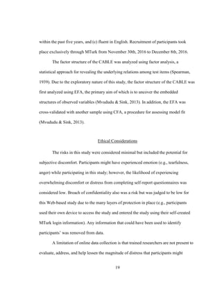 19
within the past five years, and (c) fluent in English. Recruitment of participants took
place exclusively through MTurk from November 30th, 2016 to December 8th, 2016.
The factor structure of the CABLE was analyzed using factor analysis, a
statistical approach for revealing the underlying relations among test items (Spearman,
1939). Due to the exploratory nature of this study, the factor structure of the CABLE was
first analyzed using EFA, the primary aim of which is to uncover the embedded
structures of observed variables (Mvududu & Sink, 2013). In addition, the EFA was
cross-validated with another sample using CFA, a procedure for assessing model fit
(Mvududu & Sink, 2013).
Ethical Considerations
The risks in this study were considered minimal but included the potential for
subjective discomfort. Participants might have experienced emotion (e.g., tearfulness,
anger) while participating in this study; however, the likelihood of experiencing
overwhelming discomfort or distress from completing self-report questionnaires was
considered low. Breach of confidentiality also was a risk but was judged to be low for
this Web-based study due to the many layers of protection in place (e.g., participants
used their own device to access the study and entered the study using their self-created
MTurk login information). Any information that could have been used to identify
participants’ was removed from data.
A limitation of online data collection is that trained researchers are not present to
evaluate, address, and help lessen the magnitude of distress that participants might
 