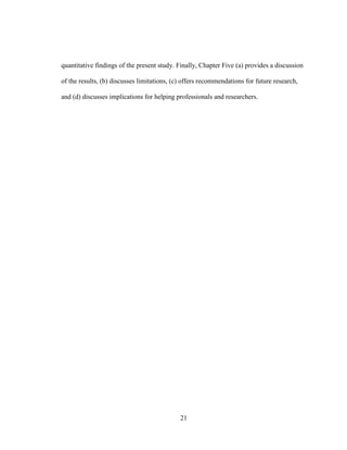 21
quantitative findings of the present study. Finally, Chapter Five (a) provides a discussion
of the results, (b) discusses limitations, (c) offers recommendations for future research,
and (d) discusses implications for helping professionals and researchers.
 