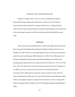 22
CHAPTER TWO: LITERATURE REVIEW
Chapter Two begins with an overview of terms and definitions related to
bereavement and grief coping and is followed by a discussion of (a) variations in
bereavement outcomes, (b) theories of coping with stressors, (c) coping within the
context of bereavement, (d) psychometric assessment of grief coping, (e) the rationale for
a new grief coping assessment, and (f) the research questions that guided the present
study.
Background
The loss of a loved one through death is a nearly unavoidable experience and one
that is associated with heightened psychological and physical distress for the survivor
(Stroebe et al., 2007). However, not all individuals who lose a loved one cope with their
grief in the same way (Bonanno, 2004; Bonanno et al., 2002). Ten to fifteen percent of
the bereaved population experiencing a protracted, debilitating, and sometimes life-
threatening grief response known as complicated grief (CG; Shear et al., 2011; see Crunk
et al., 2017, for a theoretical review), also termed prolonged grief disorder (Prigerson et
al., 2009) or persistent complex bereavement disorder (American Psychiatric
Association, 2013). Other grievers experience common reactions to grief, with grief
distress that diminishes within one to two years following bereavement (Bonanno, 2004).
However, the majority of grievers respond to loss with relative resilience and generally
sustain reasonably stable and adaptive levels of functioning during their grief (Bonanno,
2004).
 