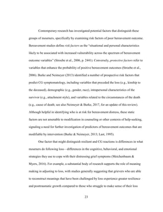 23
Contemporary research has investigated potential factors that distinguish these
groups of mourners, specifically by examining risk factors of poor bereavement outcome.
Bereavement studies define risk factors as the “situational and personal characteristics
likely to be associated with increased vulnerability across the spectrum of bereavement
outcome variables” (Stroebe et al., 2006, p. 2441). Conversely, protective factors refer to
variables that enhance the probability of positive bereavement outcomes (Stroebe et al.,
2006). Burke and Neimeyer (2013) identified a number of prospective risk factors that
predict CG symptomatology, including variables that preceded the loss (e.g., kinship to
the deceased), demographic (e.g., gender, race), intrapersonal characteristics of the
survivor (e.g., attachment style), and variables related to the circumstances of the death
(e.g., cause of death; see also Neimeyer & Burke, 2017, for an update of this review).
Although helpful in identifying who is at risk for bereavement distress, these static
factors are not amenable to modification in counseling or other contexts of help-seeking,
signaling a need for further investigation of predictors of bereavement outcomes that are
modifiable by intervention (Burke & Neimeyer, 2013; Last, 1995).
One factor that might distinguish resilient and CG reactions is differences in what
mourners do following loss—differences in the cognitive, behavioral, and emotional
strategies they use to cope with their distressing grief symptoms (Meichenbaum &
Myers, 2016). For example, a substantial body of research supports the role of meaning
making in adjusting to loss, with studies generally suggesting that grievers who are able
to reconstruct meanings that have been challenged by loss experience greater resilience
and posttraumatic growth compared to those who struggle to make sense of their loss
 