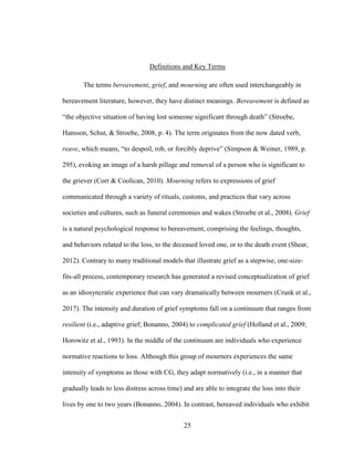 25
Definitions and Key Terms
The terms bereavement, grief, and mourning are often used interchangeably in
bereavement literature, however, they have distinct meanings. Bereavement is defined as
“the objective situation of having lost someone significant through death” (Stroebe,
Hansson, Schut, & Stroebe, 2008, p. 4). The term originates from the now dated verb,
reave, which means, “to despoil, rob, or forcibly deprive” (Simpson & Weiner, 1989, p.
295), evoking an image of a harsh pillage and removal of a person who is significant to
the griever (Corr & Coolican, 2010). Mourning refers to expressions of grief
communicated through a variety of rituals, customs, and practices that vary across
societies and cultures, such as funeral ceremonies and wakes (Stroebe et al., 2008). Grief
is a natural psychological response to bereavement, comprising the feelings, thoughts,
and behaviors related to the loss, to the deceased loved one, or to the death event (Shear,
2012). Contrary to many traditional models that illustrate grief as a stepwise, one-size-
fits-all process, contemporary research has generated a revised conceptualization of grief
as an idiosyncratic experience that can vary dramatically between mourners (Crunk et al.,
2017). The intensity and duration of grief symptoms fall on a continuum that ranges from
resilient (i.e., adaptive grief; Bonanno, 2004) to complicated grief (Holland et al., 2009;
Horowitz et al., 1993). In the middle of the continuum are individuals who experience
normative reactions to loss. Although this group of mourners experiences the same
intensity of symptoms as those with CG, they adapt normatively (i.e., in a manner that
gradually leads to less distress across time) and are able to integrate the loss into their
lives by one to two years (Bonanno, 2004). In contrast, bereaved individuals who exhibit
 
