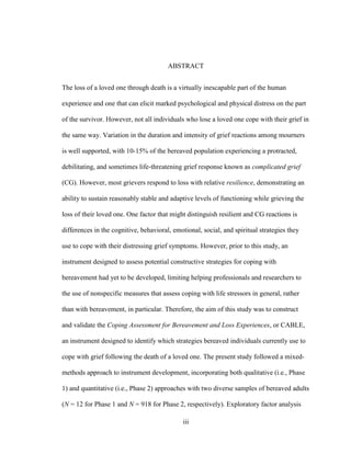 iii
ABSTRACT
The loss of a loved one through death is a virtually inescapable part of the human
experience and one that can elicit marked psychological and physical distress on the part
of the survivor. However, not all individuals who lose a loved one cope with their grief in
the same way. Variation in the duration and intensity of grief reactions among mourners
is well supported, with 10-15% of the bereaved population experiencing a protracted,
debilitating, and sometimes life-threatening grief response known as complicated grief
(CG). However, most grievers respond to loss with relative resilience, demonstrating an
ability to sustain reasonably stable and adaptive levels of functioning while grieving the
loss of their loved one. One factor that might distinguish resilient and CG reactions is
differences in the cognitive, behavioral, emotional, social, and spiritual strategies they
use to cope with their distressing grief symptoms. However, prior to this study, an
instrument designed to assess potential constructive strategies for coping with
bereavement had yet to be developed, limiting helping professionals and researchers to
the use of nonspecific measures that assess coping with life stressors in general, rather
than with bereavement, in particular. Therefore, the aim of this study was to construct
and validate the Coping Assessment for Bereavement and Loss Experiences, or CABLE,
an instrument designed to identify which strategies bereaved individuals currently use to
cope with grief following the death of a loved one. The present study followed a mixed-
methods approach to instrument development, incorporating both qualitative (i.e., Phase
1) and quantitative (i.e., Phase 2) approaches with two diverse samples of bereaved adults
(N = 12 for Phase 1 and N = 918 for Phase 2, respectively). Exploratory factor analysis
 