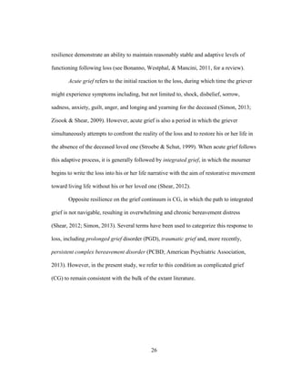 26
resilience demonstrate an ability to maintain reasonably stable and adaptive levels of
functioning following loss (see Bonanno, Westphal, & Mancini, 2011, for a review).
Acute grief refers to the initial reaction to the loss, during which time the griever
might experience symptoms including, but not limited to, shock, disbelief, sorrow,
sadness, anxiety, guilt, anger, and longing and yearning for the deceased (Simon, 2013;
Zisook & Shear, 2009). However, acute grief is also a period in which the griever
simultaneously attempts to confront the reality of the loss and to restore his or her life in
the absence of the deceased loved one (Stroebe & Schut, 1999). When acute grief follows
this adaptive process, it is generally followed by integrated grief, in which the mourner
begins to write the loss into his or her life narrative with the aim of restorative movement
toward living life without his or her loved one (Shear, 2012).
Opposite resilience on the grief continuum is CG, in which the path to integrated
grief is not navigable, resulting in overwhelming and chronic bereavement distress
(Shear, 2012; Simon, 2013). Several terms have been used to categorize this response to
loss, including prolonged grief disorder (PGD), traumatic grief and, more recently,
persistent complex bereavement disorder (PCBD; American Psychiatric Association,
2013). However, in the present study, we refer to this condition as complicated grief
(CG) to remain consistent with the bulk of the extant literature.
 