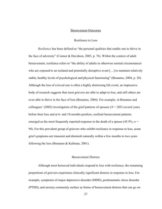 27
Bereavement Outcomes
Resilience to Loss
Resilience has been defined as “the personal qualities that enable one to thrive in
the face of adversity” (Connor & Davidson, 2003, p. 76). Within the context of adult
bereavement, resilience refers to “the ability of adults in otherwise normal circumstances
who are exposed to an isolated and potentially disruptive event […] to maintain relatively
stable, healthy levels of psychological and physical functioning” (Bonanno, 2004, p. 20).
Although the loss of a loved one is often a highly distressing life event, an impressive
body of research suggests that most grievers are able to adapt to loss, and still others are
even able to thrive in the face of loss (Bonanno, 2004). For example, in Bonanno and
colleagues’ (2002) investigation of the grief patterns of spouses (N = 205) several years
before their loss and at 6- and 18-months postloss, resilient bereavement patterns
emerged as the most frequently reported response to the death of a spouse (45.9%; n =
94). For this prevalent group of grievers who exhibit resilience in response to loss, acute
grief symptoms are transient and diminish naturally within a few months to two years
following the loss (Bonanno & Kaltman, 2001).
Bereavement Distress
Although most bereaved individuals respond to loss with resilience, the remaining
proportions of grievers experience clinically significant distress in response to loss. For
example, symptoms of major depressive disorder (MDD), posttraumatic stress disorder
(PTSD), and anxiety commonly surface as forms of bereavement distress that can go on
 