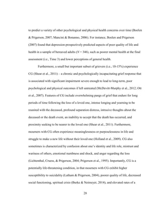28
to predict a variety of other psychological and physical health concerns over time (Boelen
& Prigerson, 2007; Mancini & Bonanno, 2006). For instance, Boelen and Prigerson
(2007) found that depression prospectively predicted aspects of poor quality of life and
health in a sample of bereaved adults (N = 346), such as poorer mental health at the final
assessment (i.e., Time 3) and lower perceptions of general health.
Furthermore, a small but important subset of grievers (i.e., 10-15%) experience
CG (Shear et al., 2011) – a chronic and psychologically incapacitating grief response that
is associated with significant impairment severe enough to lead to long-term, poor
psychological and physical outcomes if left untreated (McDevitt-Murphy et al., 2012; Ott
et al., 2007). Features of CG include overwhelming pangs of grief that endure for long
periods of time following the loss of a loved one, intense longing and yearning to be
reunited with the deceased, profound separation distress, intrusive thoughts about the
deceased or the death event, an inability to accept that the death has occurred, and
proximity seeking to be nearer to the loved one (Shear et al., 2011). Furthermore,
mourners with CG often experience meaninglessness or purposelessness in life and
struggle to make a new life without their loved one (Holland et al., 2009). CG also
sometimes is characterized by confusion about one’s identity and life role, mistrust and
wariness of others, emotional numbness and shock, and anger regarding the loss
(Lichtenthal, Cruess, & Prigerson, 2004; Prigerson et al., 1995). Importantly, CG is a
potentially life-threatening condition, in that mourners with CG exhibit higher
susceptibility to suicidality (Latham & Prigerson, 2004), poorer quality of life, decreased
social functioning, spiritual crisis (Burke & Neimeyer, 2014), and elevated rates of a
 