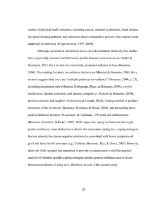 29
variety of physical health concerns, including cancer, immune dysfunction, heart disease,
disrupted sleeping patterns, and substance abuse compared to grievers who respond more
adaptively to their loss (Prigerson et al., 1997, 2009).
Although variation in reactions to loss is well documented, relatively few studies
have empirically examined which factors predict bereavement distress (see Burke &
Neimeyer, 2013, for a review) or, conversely, promote resilience to loss (Bonanno,
2004). The existing literature on resilience factors (see Mancini & Bonanno, 2009, for a
review) suggests that there are “multiple pathways to resilience” (Bonanno, 2004, p. 25),
including attachment style (Mancini, Robinaugh, Shear, & Bonanno, 2009), a priori
worldviews, identity continuity and identity complexity (Mancini & Bonanno, 2009),
positive emotion and laughter (Fredrickson & Losada, 2005), finding comfort in positive
memories of the loved one (Bonanno, Wortman, & Nesse, 2004), and personality traits
such as hardiness (Florian, Mikulincer, & Taubman, 1995) and self-enhancement
(Bonanno, Rennicke, & Dekel, 2005). With respect to coping mechanisms that might
predict resilience, some studies have shown that repressive coping (i.e., coping strategies
that are intended to repress negative emotions) is associated with lower symptoms of
grief and fewer health concerns (e.g., Coifman, Bonanno, Ray, & Gross, 2007). However,
relatively little research has attempted to provide a comprehensive and fine-grained
analysis of whether specific coping strategies predict greater resilience and or lessen
bereavement distress. Doing so is, therefore, an aim of the present study.
 