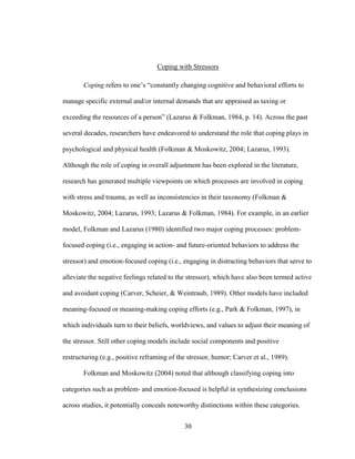 30
Coping with Stressors
Coping refers to one’s “constantly changing cognitive and behavioral efforts to
manage specific external and/or internal demands that are appraised as taxing or
exceeding the resources of a person” (Lazarus & Folkman, 1984, p. 14). Across the past
several decades, researchers have endeavored to understand the role that coping plays in
psychological and physical health (Folkman & Moskowitz, 2004; Lazarus, 1993).
Although the role of coping in overall adjustment has been explored in the literature,
research has generated multiple viewpoints on which processes are involved in coping
with stress and trauma, as well as inconsistencies in their taxonomy (Folkman &
Moskowitz, 2004; Lazarus, 1993; Lazarus & Folkman, 1984). For example, in an earlier
model, Folkman and Lazarus (1980) identified two major coping processes: problem-
focused coping (i.e., engaging in action- and future-oriented behaviors to address the
stressor) and emotion-focused coping (i.e., engaging in distracting behaviors that serve to
alleviate the negative feelings related to the stressor), which have also been termed active
and avoidant coping (Carver, Scheier, & Weintraub, 1989). Other models have included
meaning-focused or meaning-making coping efforts (e.g., Park & Folkman, 1997), in
which individuals turn to their beliefs, worldviews, and values to adjust their meaning of
the stressor. Still other coping models include social components and positive
restructuring (e.g., positive reframing of the stressor, humor; Carver et al., 1989).
Folkman and Moskowitz (2004) noted that although classifying coping into
categories such as problem- and emotion-focused is helpful in synthesizing conclusions
across studies, it potentially conceals noteworthy distinctions within these categories.
 