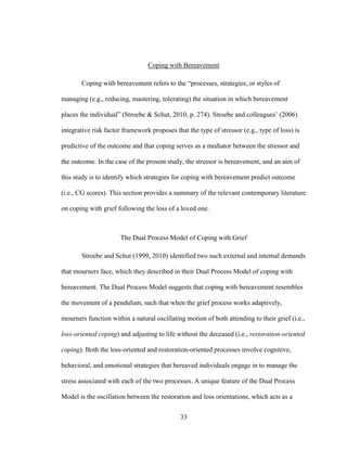 33
Coping with Bereavement
Coping with bereavement refers to the “processes, strategies, or styles of
managing (e.g., reducing, mastering, tolerating) the situation in which bereavement
places the individual” (Stroebe & Schut, 2010, p. 274). Stroebe and colleagues’ (2006)
integrative risk factor framework proposes that the type of stressor (e.g., type of loss) is
predictive of the outcome and that coping serves as a mediator between the stressor and
the outcome. In the case of the present study, the stressor is bereavement, and an aim of
this study is to identify which strategies for coping with bereavement predict outcome
(i.e., CG scores). This section provides a summary of the relevant contemporary literature
on coping with grief following the loss of a loved one.
The Dual Process Model of Coping with Grief
Stroebe and Schut (1999, 2010) identified two such external and internal demands
that mourners face, which they described in their Dual Process Model of coping with
bereavement. The Dual Process Model suggests that coping with bereavement resembles
the movement of a pendulum, such that when the grief process works adaptively,
mourners function within a natural oscillating motion of both attending to their grief (i.e.,
loss-oriented coping) and adjusting to life without the deceased (i.e., restoration-oriented
coping). Both the loss-oriented and restoration-oriented processes involve cognitive,
behavioral, and emotional strategies that bereaved individuals engage in to manage the
stress associated with each of the two processes. A unique feature of the Dual Process
Model is the oscillation between the restoration and loss orientations, which acts as a
 
