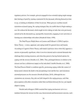 34
regulatory process. For example, grievers engaged in loss-oriented coping might manage
their feelings of grief by creating a memorial for the deceased, allowing themselves time
to cry, or looking at old photos of their loved one. When grievers vacillate toward
restoration-oriented coping, the coping strategies they use enable them to begin making a
new life without the deceased, which might involve taking on tasks that were previously
carried out by the deceased (e.g., paying bills, housework), engaging in new activities, or
forming new relationships with others (Stroebe & Schut, 1999).
The Dual Process Model draws on Lazarus and Folkman’s (1984) Cognitive
Stress Theory – a stress, appraisal, and coping model for general stress and trauma.
According to Cognitive Stress Theory, individuals experience stress when they appraise a
stressor as personally significant, when it involves internal and/or external demands that
challenge their existing resources, and when they perceive having limited options for
coping with the stressor (Stroebe et al., 2006). Thus, prolonged distress in relation to the
stressor can have a deleterious impact on the individual’s health (Stroebe et al., 2006).
The Dual Process Model is condition-specific, positioning coping within the context of
bereavement wherein the death is the precipitating event and the loss- and restoration-
oriented processes are the stressors (Stroebe & Schut, 2010). Although the two
orientations are stressors, they also are both integral to the coping process, such that
preoccupation with either orientation rather than oscillation between the two can impede
adaptive coping.
Stroebe and colleagues (2006) asserted that coping mechanisms serve as a
mediator between the stressor (in this case, bereavement) and bereavement outcome, such
 