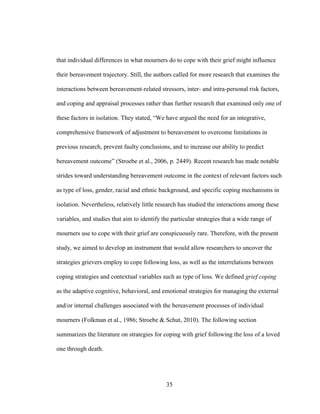 35
that individual differences in what mourners do to cope with their grief might influence
their bereavement trajectory. Still, the authors called for more research that examines the
interactions between bereavement-related stressors, inter- and intra-personal risk factors,
and coping and appraisal processes rather than further research that examined only one of
these factors in isolation. They stated, “We have argued the need for an integrative,
comprehensive framework of adjustment to bereavement to overcome limitations in
previous research, prevent faulty conclusions, and to increase our ability to predict
bereavement outcome” (Stroebe et al., 2006, p. 2449). Recent research has made notable
strides toward understanding bereavement outcome in the context of relevant factors such
as type of loss, gender, racial and ethnic background, and specific coping mechanisms in
isolation. Nevertheless, relatively little research has studied the interactions among these
variables, and studies that aim to identify the particular strategies that a wide range of
mourners use to cope with their grief are conspicuously rare. Therefore, with the present
study, we aimed to develop an instrument that would allow researchers to uncover the
strategies grievers employ to cope following loss, as well as the interrelations between
coping strategies and contextual variables such as type of loss. We defined grief coping
as the adaptive cognitive, behavioral, and emotional strategies for managing the external
and/or internal challenges associated with the bereavement processes of individual
mourners (Folkman et al., 1986; Stroebe & Schut, 2010). The following section
summarizes the literature on strategies for coping with grief following the loss of a loved
one through death.
 