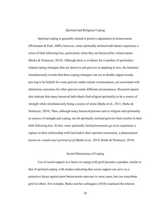 38
Spiritual and Religious Coping
Spiritual coping is generally related to positive adjustment in bereavement
(Wortmann & Park, 2008); however, some spiritually inclined individuals experience a
crisis of faith following loss, particularly when they are bereaved by violent means
(Burke & Neimeyer, 2014). Although there is evidence for a number of spirituality-
related coping strategies that are shown to aid grievers in adapting to loss, the literature
simultaneously reveals that these coping strategies can act as double-edged swords,
proving to be helpful for some grievers under certain circumstances, yet associated with
deleterious outcomes for other grievers under different circumstances. Research reports
also indicate that many bereaved individuals find religion/spirituality to be a source of
strength while simultaneously being a source of strain (Burke et al., 2011; Burke &
Neimeyer, 2014). Thus, although many bereaved persons turn to religion and spirituality
as sources of strength and coping, not all spiritually inclined grievers find comfort in their
faith following loss. In fact, some spiritually inclined mourners go on to experience a
rupture in their relationship with God and/or their spiritual community, a phenomenon
known as complicated spiritual grief (Burke et al., 2014; Burke & Neimeyer, 2014).
Social Dimensions of Coping
Use of social support as a factor in coping with grief presents a paradox similar to
that of spiritual coping, with studies indicating that social support can serve as a
protective factor against poor bereavement outcome in some cases, but can exacerbate
grief in others. For example, Burke and her colleagues (2010) examined the relation
 