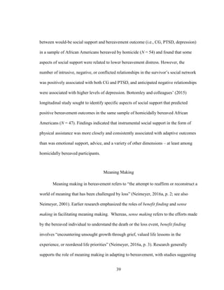 39
between would-be social support and bereavement outcome (i.e., CG, PTSD, depression)
in a sample of African Americans bereaved by homicide (N = 54) and found that some
aspects of social support were related to lower bereavement distress. However, the
number of intrusive, negative, or conflicted relationships in the survivor’s social network
was positively associated with both CG and PTSD, and anticipated negative relationships
were associated with higher levels of depression. Bottomley and colleagues’ (2015)
longitudinal study sought to identify specific aspects of social support that predicted
positive bereavement outcomes in the same sample of homicidally bereaved African
Americans (N = 47). Findings indicated that instrumental social support in the form of
physical assistance was more closely and consistently associated with adaptive outcomes
than was emotional support, advice, and a variety of other dimensions – at least among
homicidally bereaved participants.
Meaning Making
Meaning making in bereavement refers to “the attempt to reaffirm or reconstruct a
world of meaning that has been challenged by loss” (Neimeyer, 2016a, p. 2; see also
Neimeyer, 2001). Earlier research emphasized the roles of benefit finding and sense
making in facilitating meaning making. Whereas, sense making refers to the efforts made
by the bereaved individual to understand the death or the loss event, benefit finding
involves “encountering unsought growth through grief, valued life lessons in the
experience, or reordered life priorities” (Neimeyer, 2016a, p. 3). Research generally
supports the role of meaning making in adapting to bereavement, with studies suggesting
 